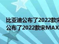 比亚迪公布了2022款宋MAX DM-i车型的更多信息比亚迪公布了2022款宋MAX DM-i车型的更多信息