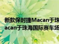 新款保时捷Macan于珠海国际赛车场正式上市新款保时捷Macan于珠海国际赛车场正式上市
