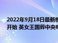 2022年9月18日最新相关报道消息 女王葬礼北京时间几点开始 英女王国葬中央电视台有直播吗